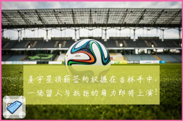 姜宇星顶薪签约权握在吉林手中,一场留人与抗拒的角力即将上演!