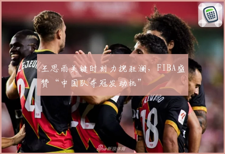王思雨关键时刻力挽狂澜,FIBA盛赞“中国队夺冠发动机”
