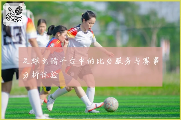 足球竞猜平台中的比分服务与赛事分析体验