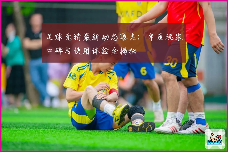 足球竞猜最新动态曝光：年度玩家口碑与使用体验全揭秘