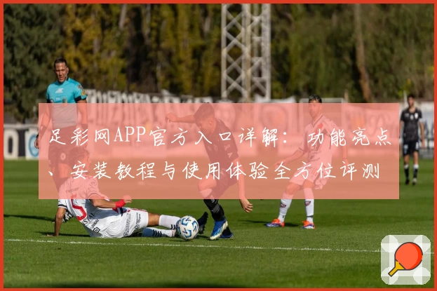 足彩网APP官方入口详解：功能亮点、安装教程与使用体验全方位评测
