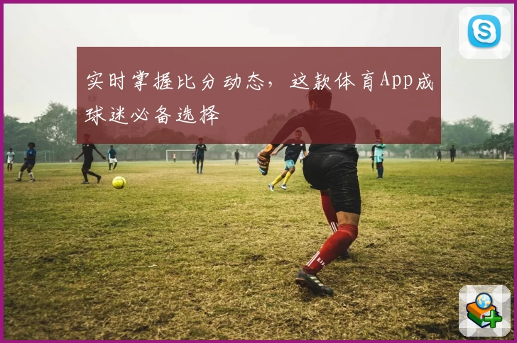实时掌握比分动态,这款体育App成球迷必备选择