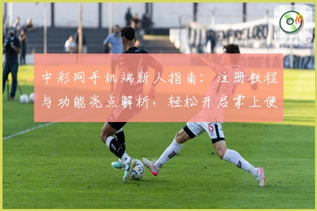 中彩网手机端新人指南：注册教程与功能亮点解析，轻松开启掌上便捷体验
