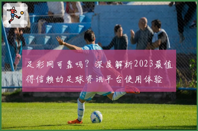 足彩网可靠吗？深度解析2023最值得信赖的足球资讯平台使用体验