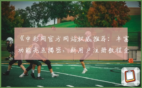 《中彩网官方网站权威推荐：丰富功能亮点揭密，新用户注册教程全解析》