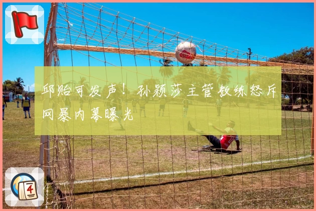 邱贻可发声！孙颖莎主管教练怒斥网暴内幕曝光