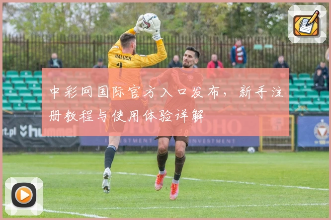 中彩网国际官方入口发布，新手注册教程与使用体验详解