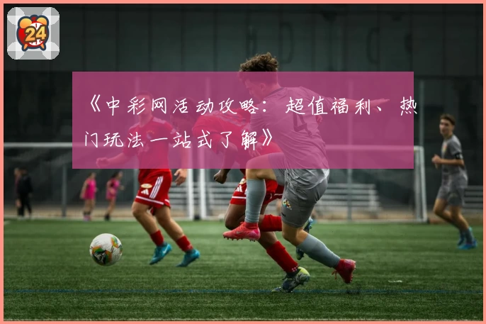 《中彩网活动攻略:超值福利、热门玩法一站式了解》