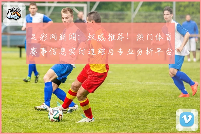 足彩网新闻：权威推荐！热门体育赛事信息实时追踪与专业分析平台解析