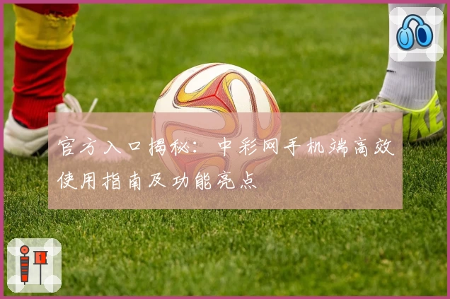官方入口揭秘：中彩网手机端高效使用指南及功能亮点