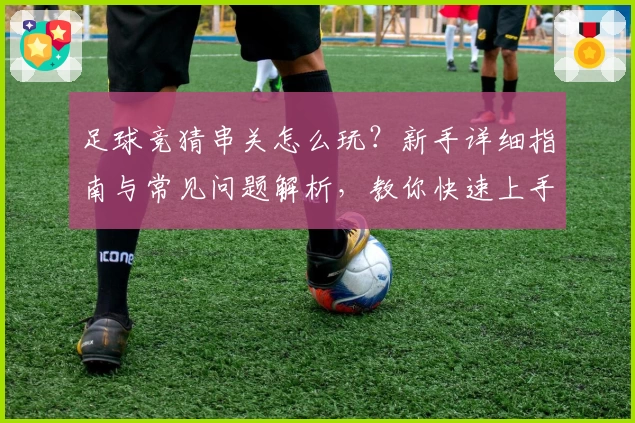 足球竞猜串关怎么玩？新手详细指南与常见问题解析，教你快速上手组合技巧