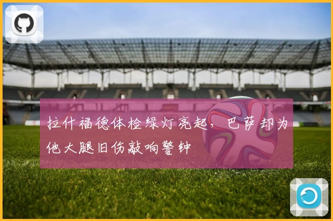 拉什福德体检绿灯亮起，巴萨却为他大腿旧伤敲响警钟