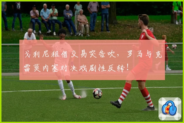 戈利尼租借交易突告吹，罗马与克雷莫内塞对决戏剧性反转！