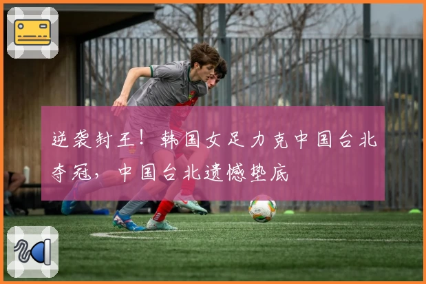 逆袭封王！韩国女足力克中国台北夺冠，中国台北遗憾垫底