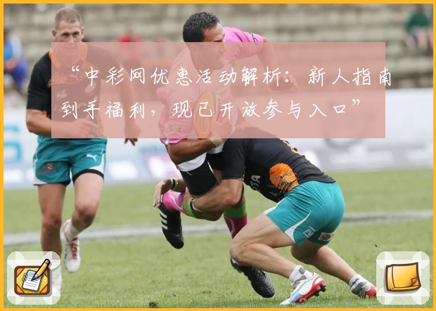 “中彩网优惠活动解析：新人指南到手福利，现已开放参与入口”