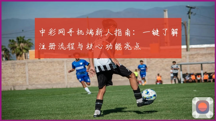中彩网手机端新人指南：一键了解注册流程与核心功能亮点